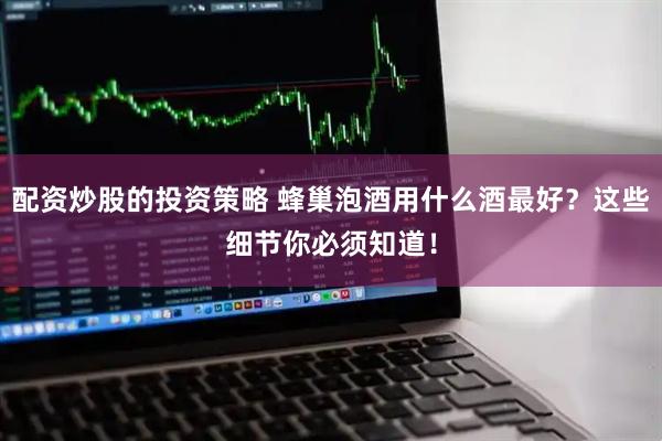 配资炒股的投资策略 蜂巢泡酒用什么酒最好？这些细节你必须知道！