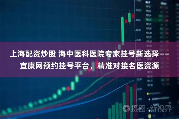 上海配资炒股 海中医科医院专家挂号新选择——宜康网预约挂号平台,精准对接名医资源