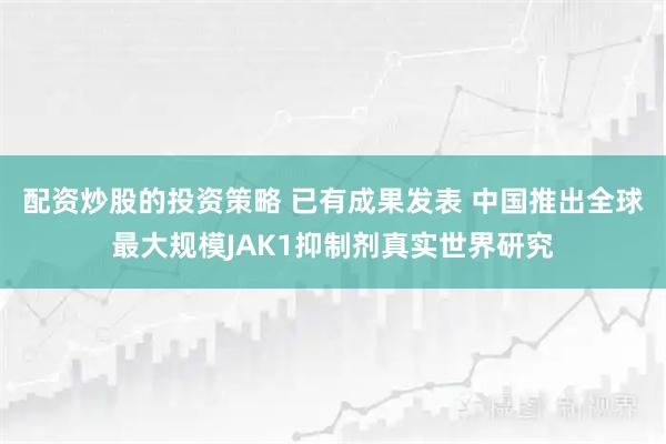 配资炒股的投资策略 已有成果发表 中国推出全球最大规模JAK1抑制剂真实世界研究