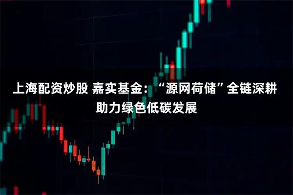上海配资炒股 嘉实基金：“源网荷储”全链深耕 助力绿色低碳发展