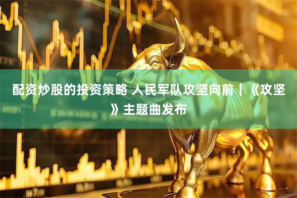 配资炒股的投资策略 人民军队攻坚向前｜《攻坚》主题曲发布