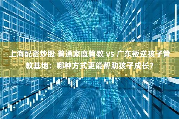 上海配资炒股 普通家庭管教 vs 广东叛逆孩子管教基地：哪种方式更能帮助孩子成长？