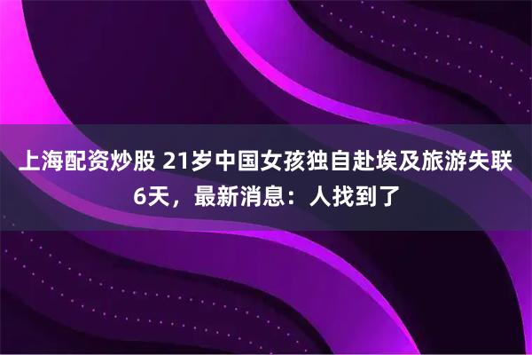 上海配资炒股 21岁中国女孩独自赴埃及旅游失联6天，最新消息：人找到了