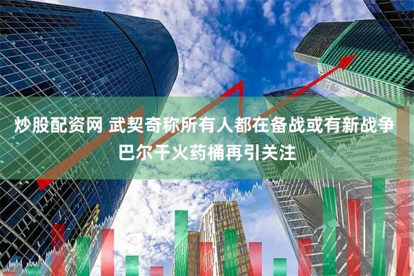 炒股配资网 武契奇称所有人都在备战或有新战争 巴尔干火药桶再引关注