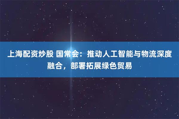 上海配资炒股 国常会：推动人工智能与物流深度融合，部署拓展绿色贸易