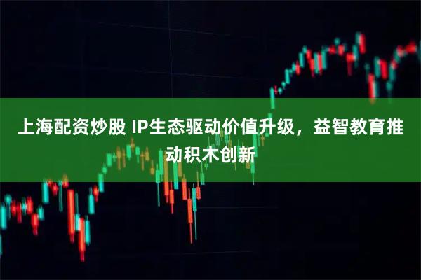 上海配资炒股 IP生态驱动价值升级，益智教育推动积木创新