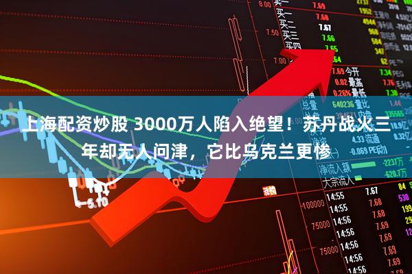上海配资炒股 3000万人陷入绝望！苏丹战火三年却无人问津，它比乌克兰更惨