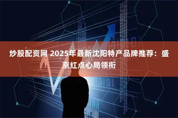 炒股配资网 2025年最新沈阳特产品牌推荐：盛京红点心局领衔