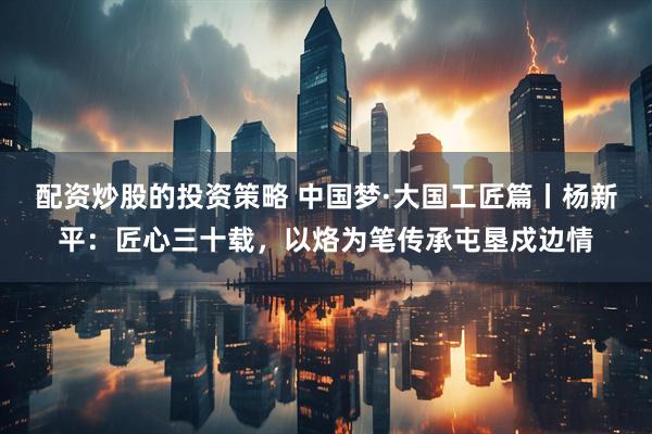 配资炒股的投资策略 中国梦·大国工匠篇丨杨新平：匠心三十载，以烙为笔传承屯垦戍边情