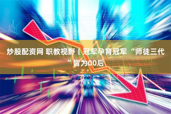炒股配资网 职教视野丨冠军孕育冠军 “师徒三代”皆为00后
