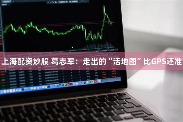 上海配资炒股 葛志军：走出的“活地图”比GPS还准