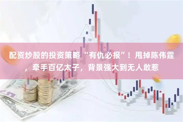 配资炒股的投资策略 “有仇必报”！甩掉陈伟霆，牵手百亿太子，背景强大到无人敢惹