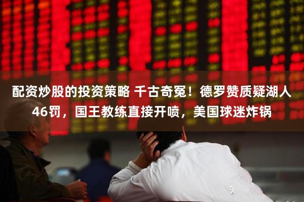 配资炒股的投资策略 千古奇冤！德罗赞质疑湖人46罚，国王教练直接开喷，美国球迷炸锅