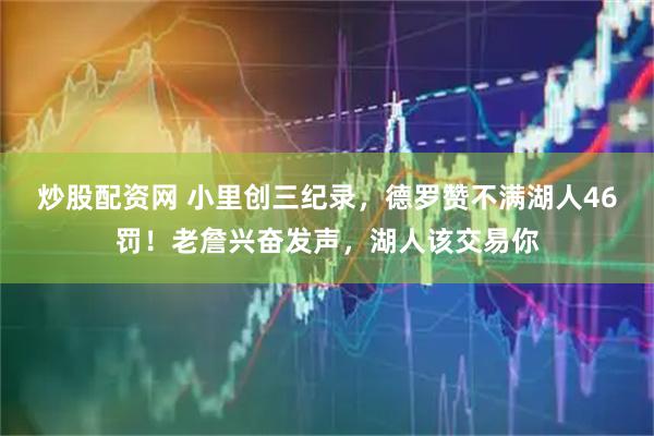 炒股配资网 小里创三纪录，德罗赞不满湖人46罚！老詹兴奋发声，湖人该交易你