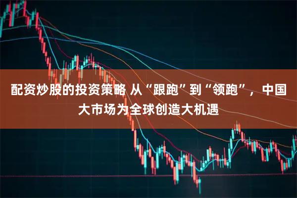 配资炒股的投资策略 从“跟跑”到“领跑”，中国大市场为全球创造大机遇