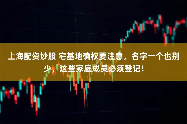 上海配资炒股 宅基地确权要注意，名字一个也别少，这些家庭成员必须登记！