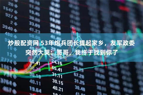 炒股配资网 53年炮兵团长提起家乡，友军政委突然大哭：哥哥，我终于找到你了