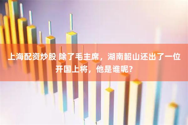 上海配资炒股 除了毛主席，湖南韶山还出了一位开国上将，他是谁呢？