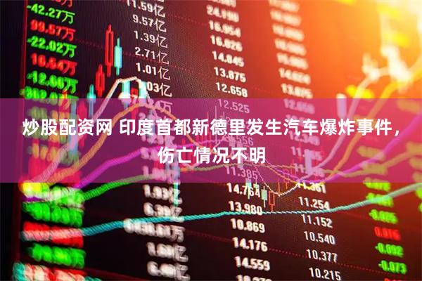 炒股配资网 印度首都新德里发生汽车爆炸事件，伤亡情况不明