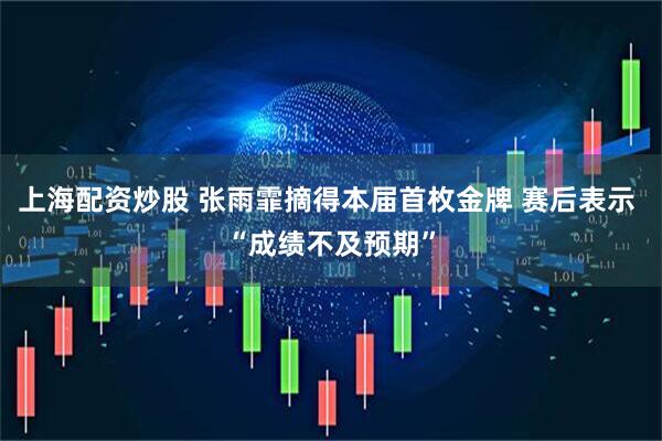 上海配资炒股 张雨霏摘得本届首枚金牌 赛后表示 “成绩不及预期”