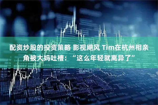配资炒股的投资策略 影视飓风 Tim在杭州相亲角被大妈吐槽：“这么年轻就离异了”