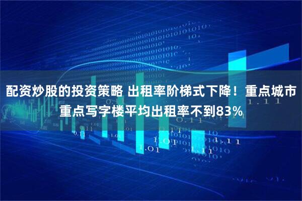 配资炒股的投资策略 出租率阶梯式下降！重点城市重点写字楼平均出租率不到83%