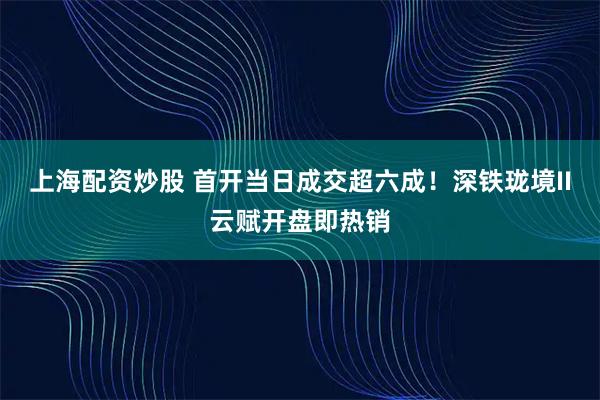 上海配资炒股 首开当日成交超六成！深铁珑境II云赋开盘即热销