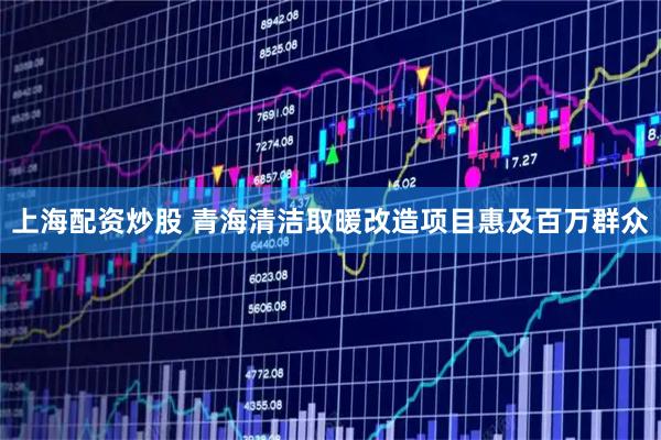 上海配资炒股 青海清洁取暖改造项目惠及百万群众