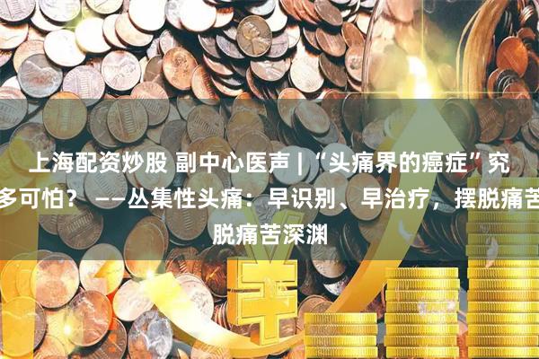 上海配资炒股 副中心医声 | “头痛界的癌症”究竟有多可怕？ ——丛集性头痛：早识别、早治疗，摆脱痛苦深渊
