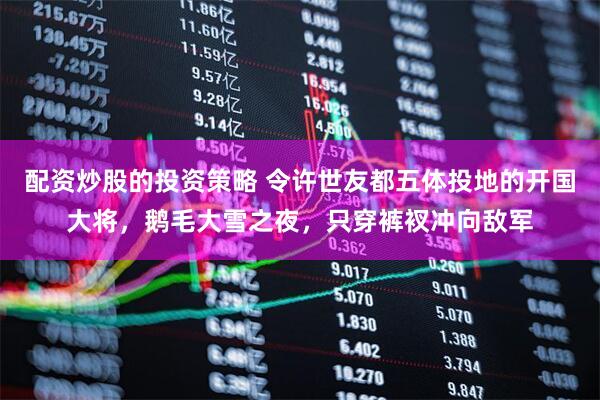 配资炒股的投资策略 令许世友都五体投地的开国大将，鹅毛大雪之夜，只穿裤衩冲向敌军