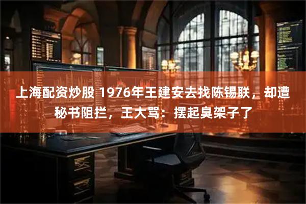 上海配资炒股 1976年王建安去找陈锡联，却遭秘书阻拦，王大骂：摆起臭架子了