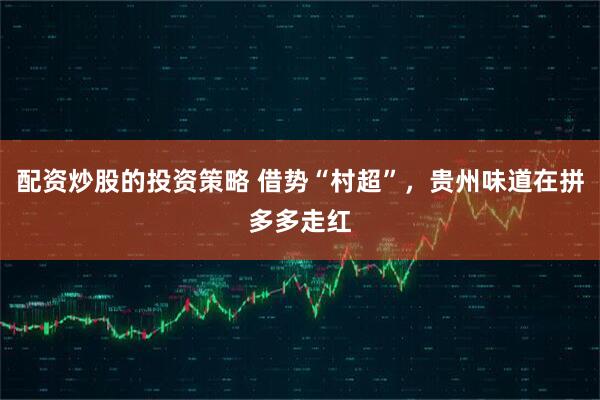 配资炒股的投资策略 借势“村超”，贵州味道在拼多多走红
