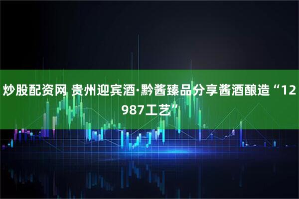 炒股配资网 贵州迎宾酒·黔酱臻品分享酱酒酿造“12987工艺”