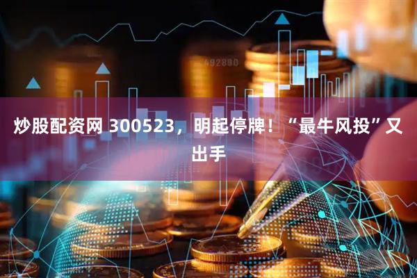 炒股配资网 300523，明起停牌！“最牛风投”又出手