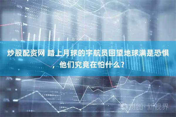 炒股配资网 踏上月球的宇航员回望地球满是恐惧，他们究竟在怕什么？