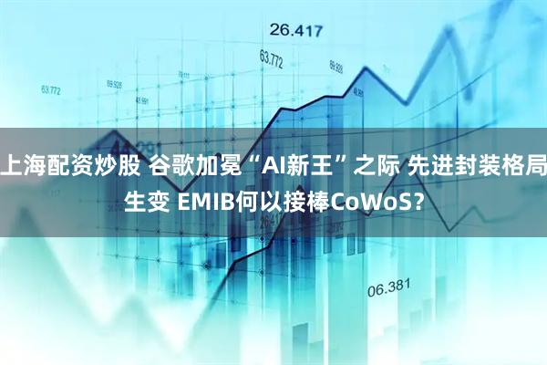 上海配资炒股 谷歌加冕“AI新王”之际 先进封装格局生变 EMIB何以接棒CoWoS？