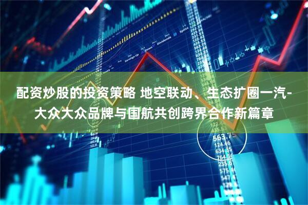 配资炒股的投资策略 地空联动、生态扩圈一汽-大众大众品牌与国航共创跨界合作新篇章