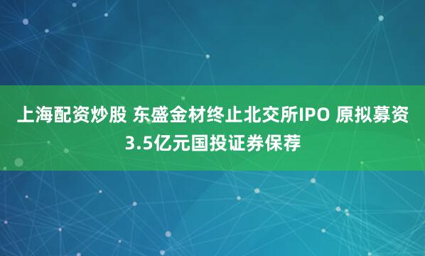 上海配资炒股 东盛金材终止北交所IPO 原拟募资3.5亿元国投证券保荐