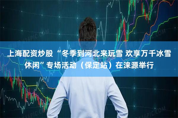 上海配资炒股 “冬季到河北来玩雪 欢享万千冰雪休闲”专场活动（保定站）在涞源举行