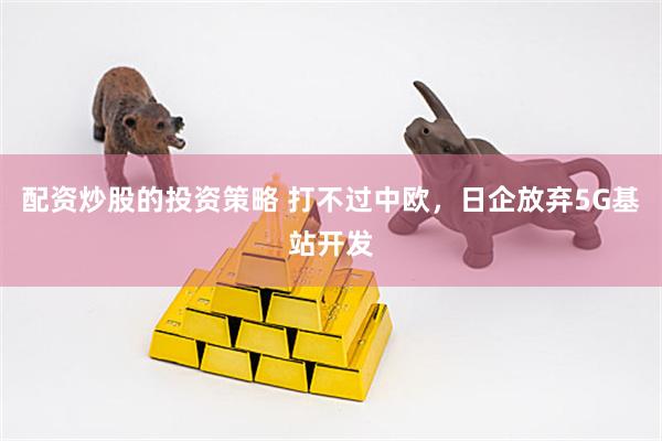 配资炒股的投资策略 打不过中欧，日企放弃5G基站开发