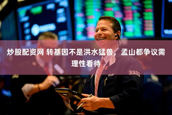 炒股配资网 转基因不是洪水猛兽，孟山都争议需理性看待