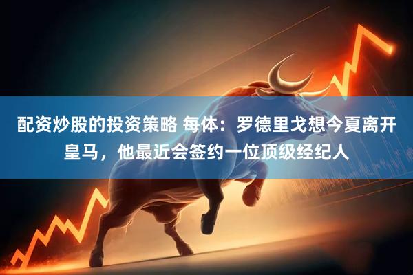 配资炒股的投资策略 每体：罗德里戈想今夏离开皇马，他最近会签约一位顶级经纪人