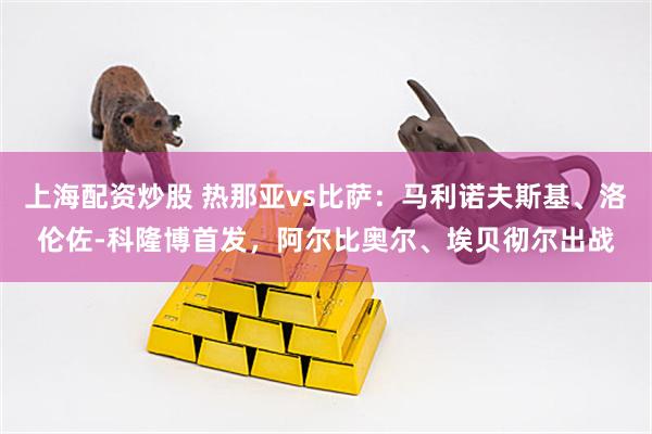 上海配资炒股 热那亚vs比萨：马利诺夫斯基、洛伦佐-科隆博首发，阿尔比奥尔、埃贝彻尔出战