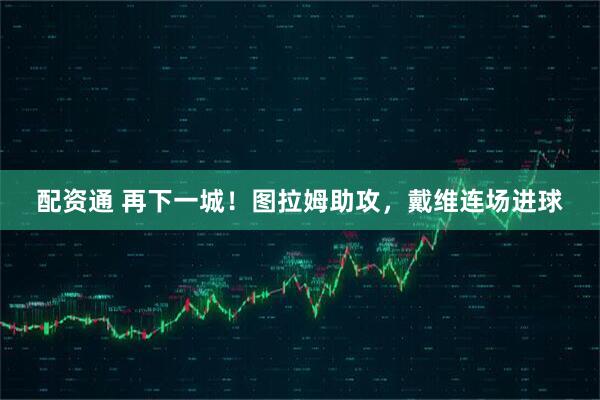 配资通 再下一城！图拉姆助攻，戴维连场进球