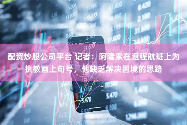 配资炒股公司平台 记者：阿隆索在返程航班上为执教画上句号，他缺乏解决困境的思路