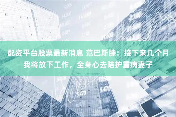 配资平台股票最新消息 范巴斯滕：接下来几个月我将放下工作，全身心去陪护重病妻子