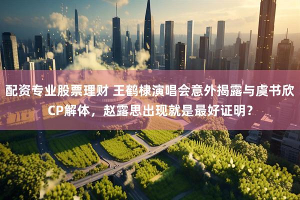 配资专业股票理财 王鹤棣演唱会意外揭露与虞书欣CP解体，赵露思出现就是最好证明？