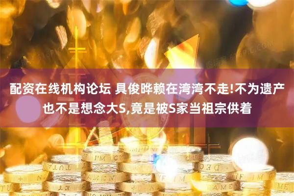 配资在线机构论坛 具俊晔赖在湾湾不走!不为遗产也不是想念大S,竟是被S家当祖宗供着