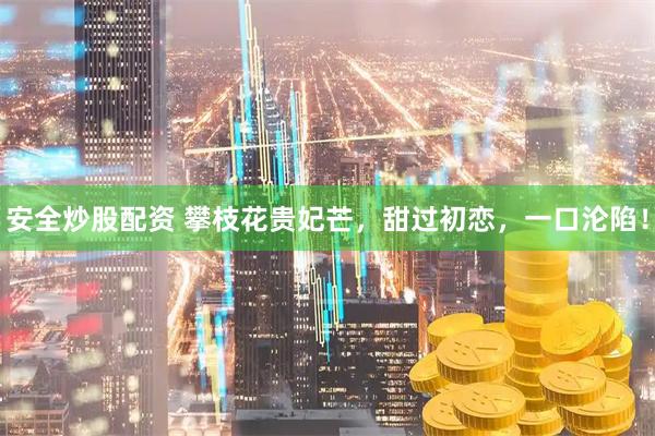 安全炒股配资 攀枝花贵妃芒，甜过初恋，一口沦陷！