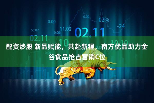 配资炒股 新品赋能，共赴新程，南方优品助力金谷食品抢占营销C位